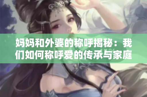妈妈和外婆的称呼揭秘：我们如何称呼爱的传承与家庭纽带
