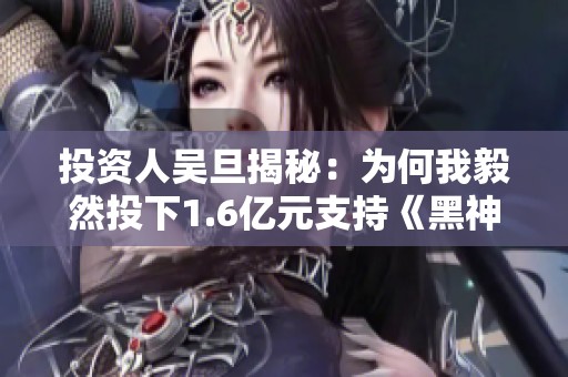 投资人吴旦揭秘：为何我毅然投下1.6亿元支持《黑神话悟空》项目