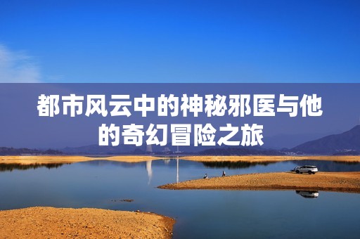 都市风云中的神秘邪医与他的奇幻冒险之旅