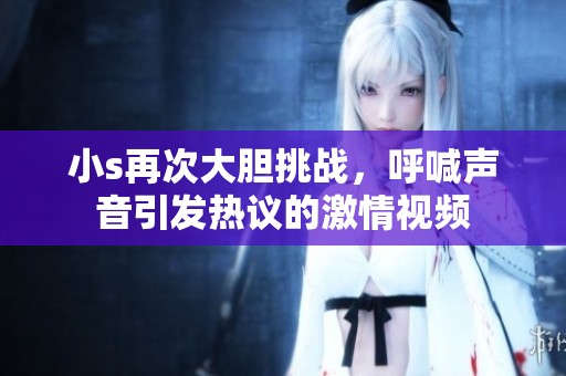 小s再次大胆挑战，呼喊声音引发热议的激情视频