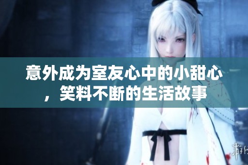 意外成为室友心中的小甜心，笑料不断的生活故事