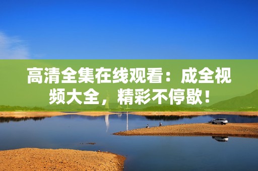 高清全集在线观看：成全视频大全，精彩不停歇！