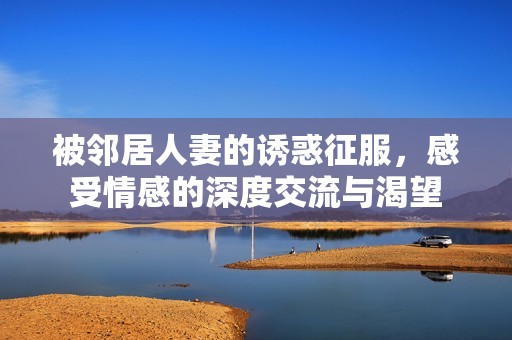 被邻居人妻的诱惑征服，感受情感的深度交流与渴望