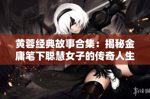 黄蓉经典故事合集：揭秘金庸笔下聪慧女子的传奇人生
