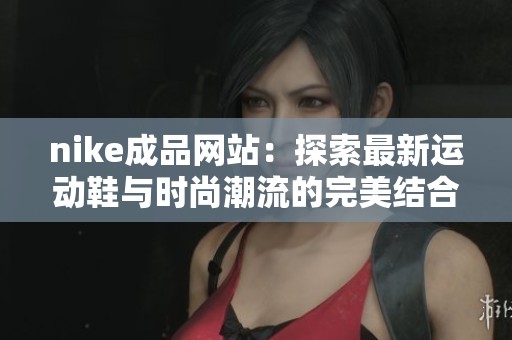 nike成品网站：探索最新运动鞋与时尚潮流的完美结合