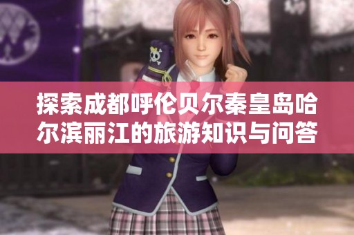 探索成都呼伦贝尔秦皇岛哈尔滨丽江的旅游知识与问答指南