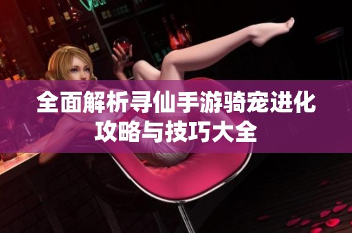 全面解析寻仙手游骑宠进化攻略与技巧大全