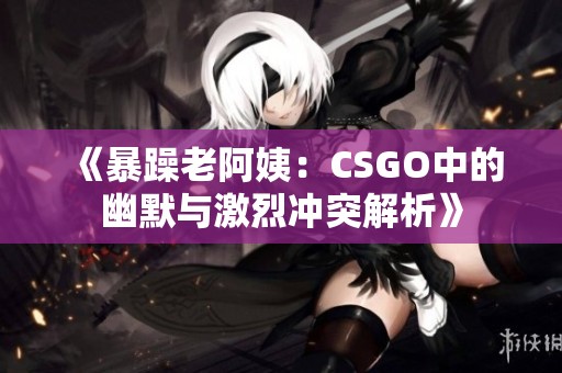 《暴躁老阿姨：CSGO中的幽默与激烈冲突解析》
