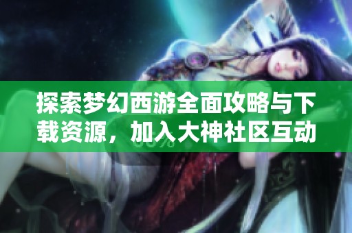 探索梦幻西游全面攻略与下载资源，加入大神社区互动交流
