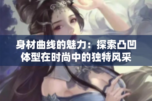 身材曲线的魅力：探索凸凹体型在时尚中的独特风采