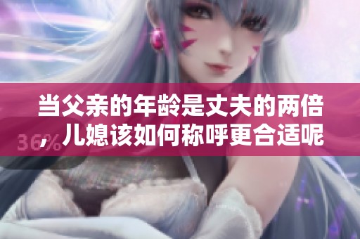 当父亲的年龄是丈夫的两倍，儿媳该如何称呼更合适呢