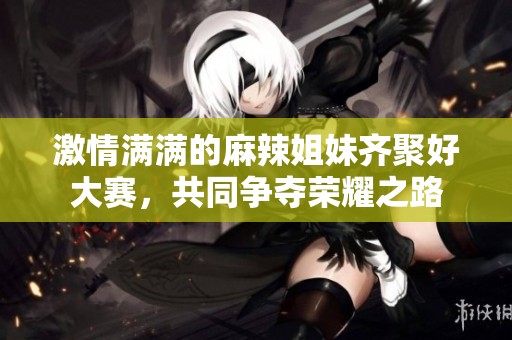 激情满满的麻辣姐妹齐聚好大赛，共同争夺荣耀之路