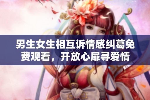 男生女生相互诉情感纠葛免费观看，开放心扉寻爱情