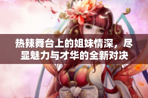 热辣舞台上的姐妹情深，尽显魅力与才华的全新对决
