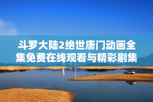 斗罗大陆2绝世唐门动画全集免费在线观看与精彩剧集解析