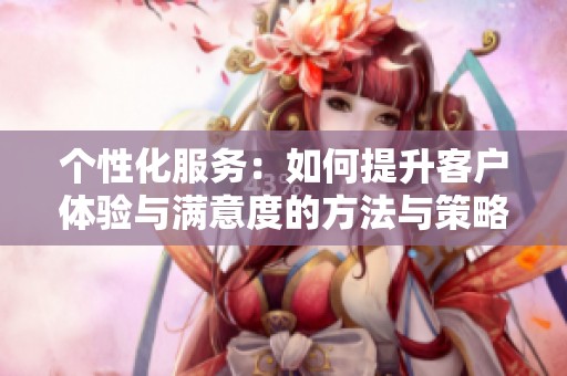 个性化服务：如何提升客户体验与满意度的方法与策略