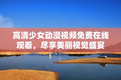 高清少女动漫视频免费在线观看，尽享美丽视觉盛宴