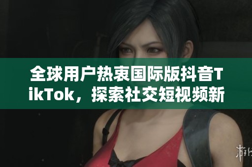 全球用户热衷国际版抖音TikTok，探索社交短视频新趋势
