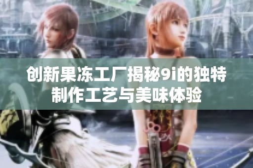创新果冻工厂揭秘9i的独特制作工艺与美味体验