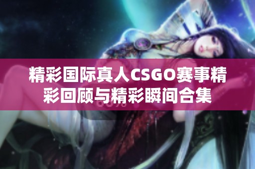 精彩国际真人CSGO赛事精彩回顾与精彩瞬间合集