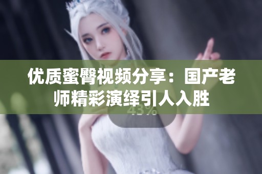 优质蜜臀视频分享：国产老师精彩演绎引人入胜