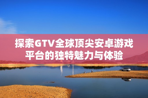 探索GTV全球顶尖安卓游戏平台的独特魅力与体验