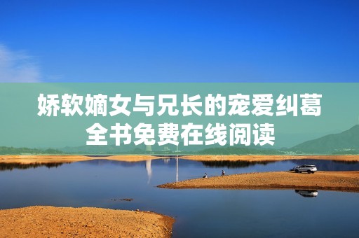 娇软嫡女与兄长的宠爱纠葛全书免费在线阅读