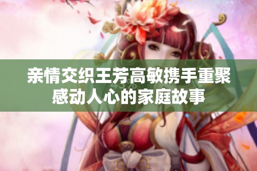 亲情交织王芳高敏携手重聚感动人心的家庭故事