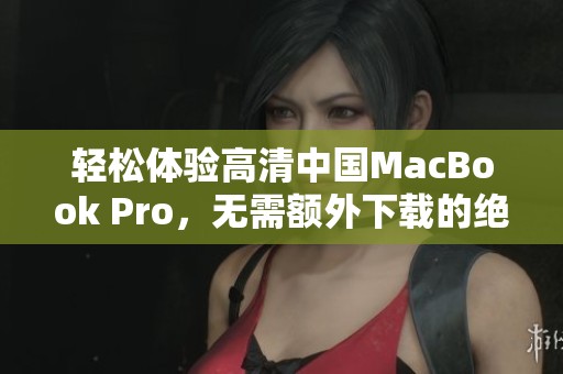 轻松体验高清中国MacBook Pro，无需额外下载的绝佳选择