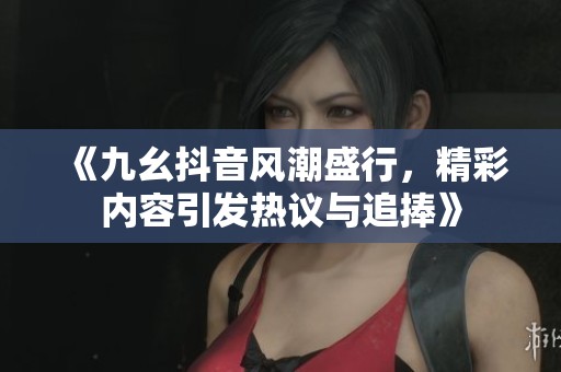 《九幺抖音风潮盛行，精彩内容引发热议与追捧》