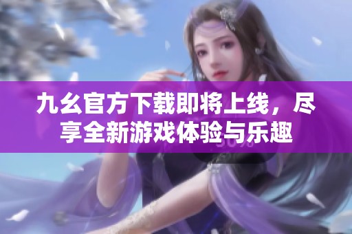 九幺官方下载即将上线，尽享全新游戏体验与乐趣
