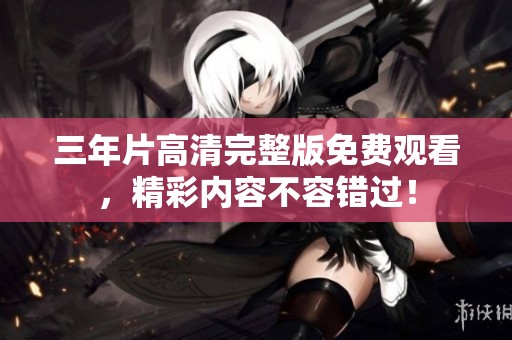 三年片高清完整版免费观看，精彩内容不容错过！