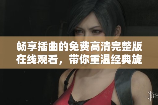 畅享插曲的免费高清完整版在线观看，带你重温经典旋律