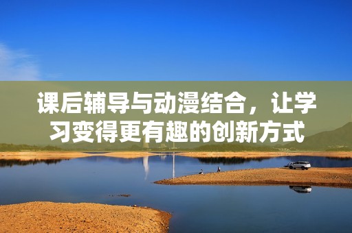 课后辅导与动漫结合，让学习变得更有趣的创新方式