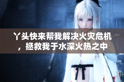丫头快来帮我解决火灾危机，拯救我于水深火热之中