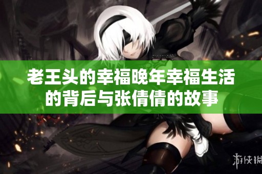 老王头的幸福晚年幸福生活的背后与张倩倩的故事