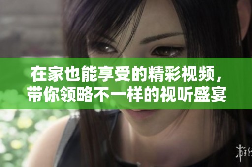 在家也能享受的精彩视频，带你领略不一样的视听盛宴