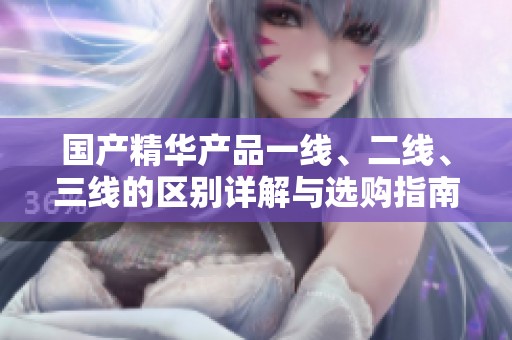 国产精华产品一线、二线、三线的区别详解与选购指南