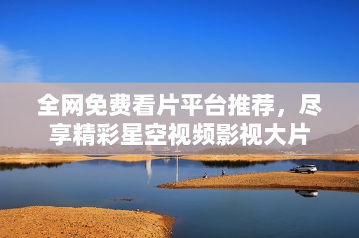 全网免费看片平台推荐，尽享精彩星空视频影视大片