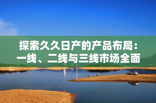 探索久久日产的产品布局：一线、二线与三线市场全面分析