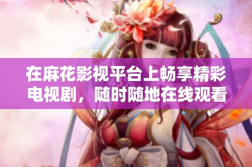 在麻花影视平台上畅享精彩电视剧，随时随地在线观看