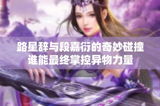 路星辞与段嘉衍的奇妙碰撞谁能最终掌控异物力量