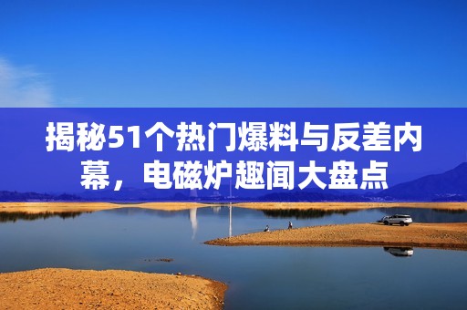 揭秘51个热门爆料与反差内幕，电磁炉趣闻大盘点
