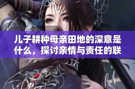 儿子耕种母亲田地的深意是什么，探讨亲情与责任的联系