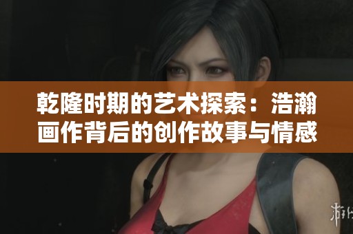 乾隆时期的艺术探索：浩瀚画作背后的创作故事与情感探讨