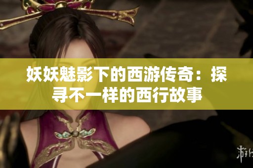 妖妖魅影下的西游传奇：探寻不一样的西行故事