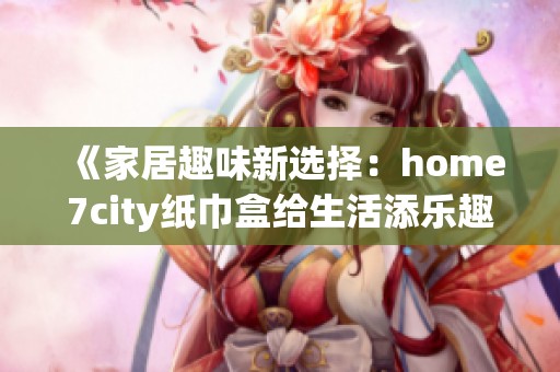 《家居趣味新选择：home7city纸巾盒给生活添乐趣》
