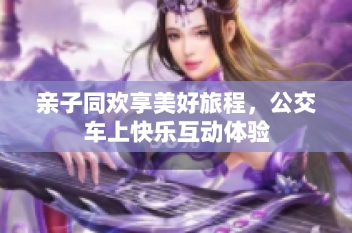 亲子同欢享美好旅程，公交车上快乐互动体验