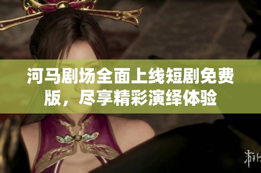 河马剧场全面上线短剧免费版，尽享精彩演绎体验
