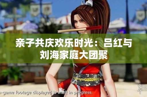 亲子共庆欢乐时光：吕红与刘海家庭大团聚